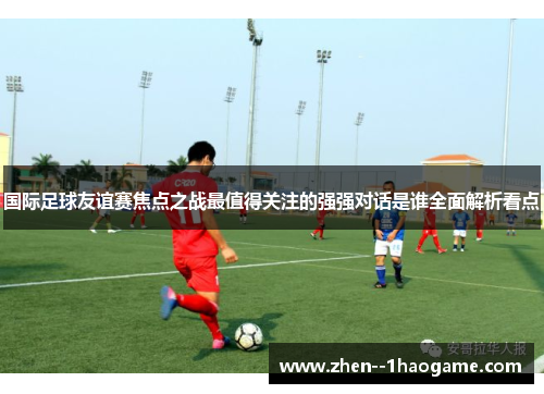 国际足球友谊赛焦点之战最值得关注的强强对话是谁全面解析看点 国际足球友谊赛焦点之战最值得关注的强强对话是谁全面解析看点