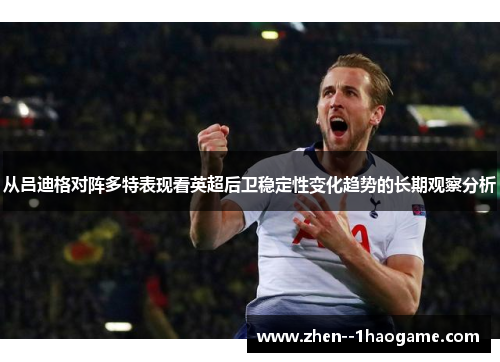 从吕迪格对阵多特表现看英超后卫稳定性变化趋势的长期观察分析 从吕迪格对阵多特表现看英超后卫稳定性变化趋势的长期观察分析