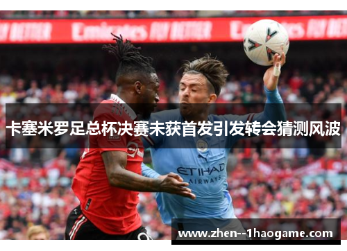 卡塞米罗足总杯决赛未获首发引发转会猜测风波 卡塞米罗足总杯决赛未获首发引发转会猜测风波